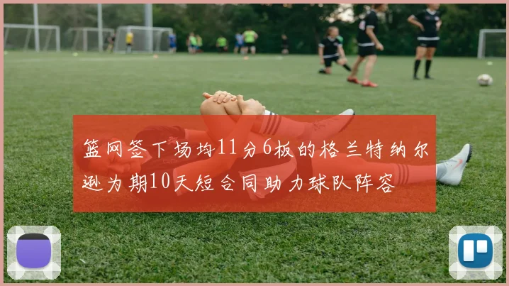 篮网签下场均11分6板的格兰特纳尔逊为期10天短合同助力球队阵容