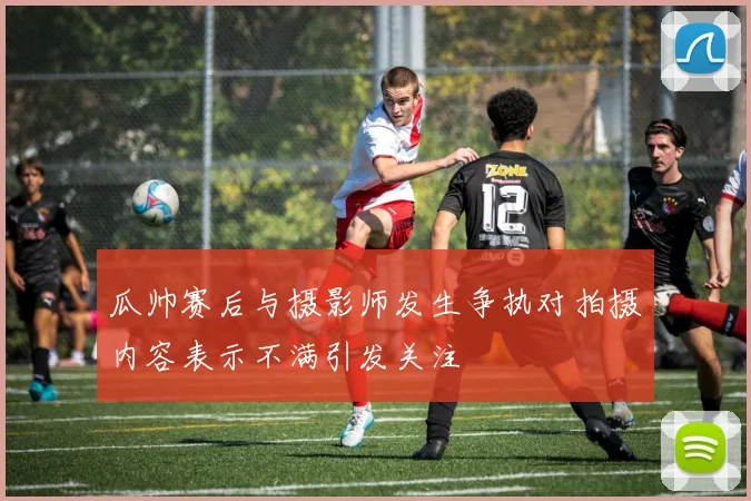 瓜帅赛后与摄影师发生争执对拍摄内容表示不满引发关注