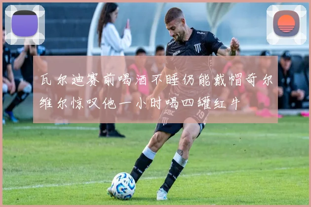 瓦尔迪赛前喝酒不睡仍能戴帽奇尔维尔惊叹他一小时喝四罐红牛