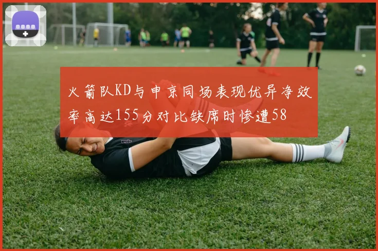 火箭队KD与申京同场表现优异净效率高达155分对比缺席时惨遭58