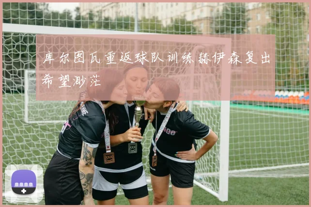 库尔图瓦重返球队训练赫伊森复出希望渺茫