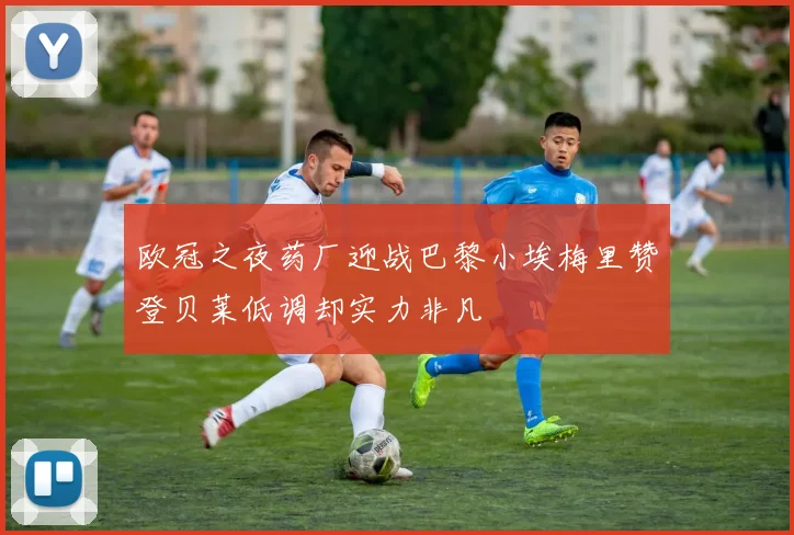 欧冠之夜药厂迎战巴黎小埃梅里赞登贝莱低调却实力非凡