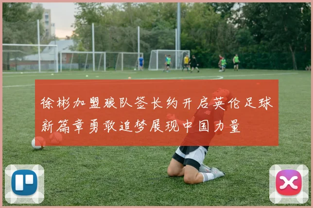 徐彬加盟狼队签长约开启英伦足球新篇章勇敢追梦展现中国力量