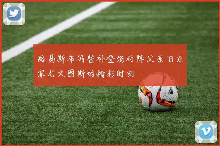 路易斯布冯替补登场对阵父亲旧东家尤文图斯的精彩时刻