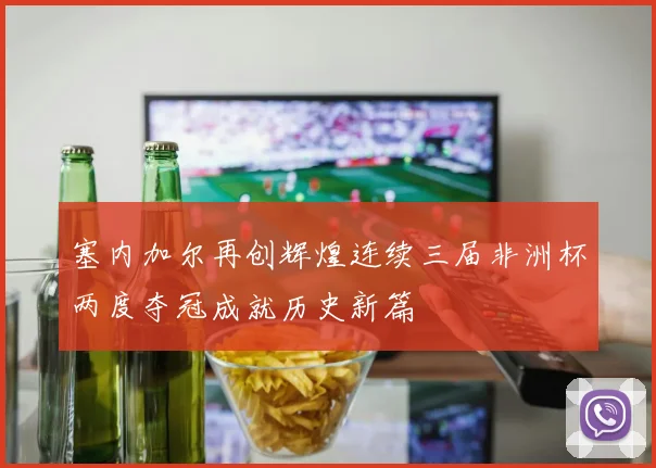 塞内加尔再创辉煌连续三届非洲杯两度夺冠成就历史新篇
