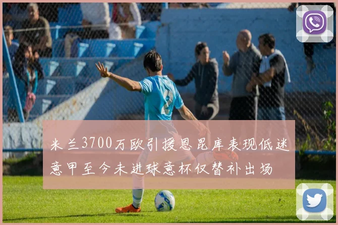 米兰3700万欧引援恩昆库表现低迷意甲至今未进球意杯仅替补出场