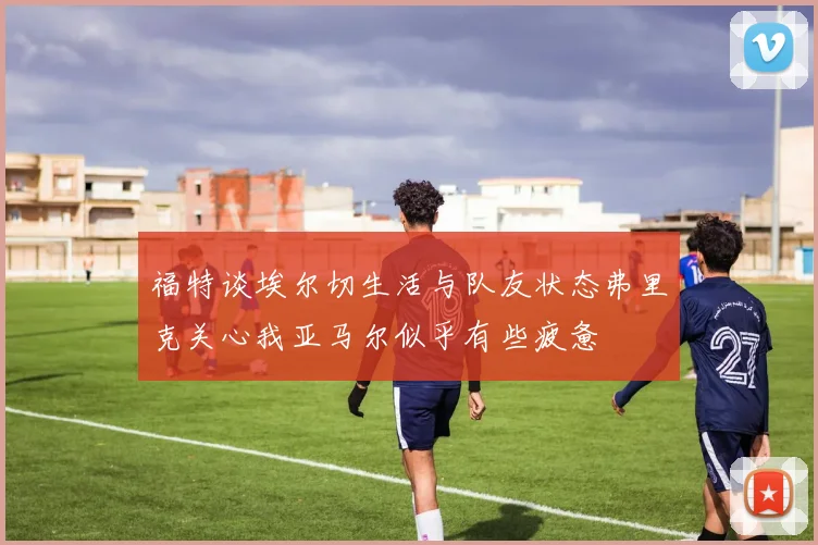 福特谈埃尔切生活与队友状态弗里克关心我亚马尔似乎有些疲惫