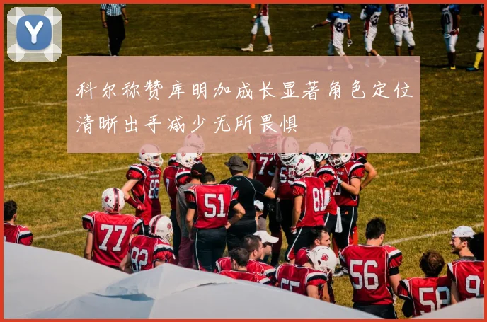科尔称赞库明加成长显著角色定位清晰出手减少无所畏惧