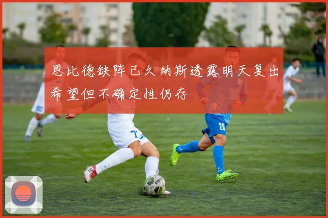 恩比德缺阵已久纳斯透露明天复出希望但不确定性仍存