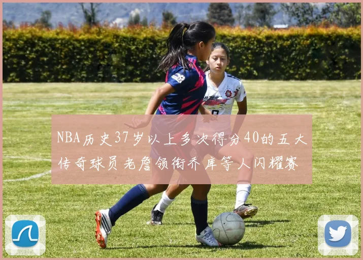NBA历史37岁以上多次得分40的五大传奇球员老詹领衔乔库等人闪耀赛场