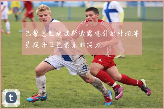 巴黎总监坎波斯透露将引进外租球员提升卫星俱乐部实力