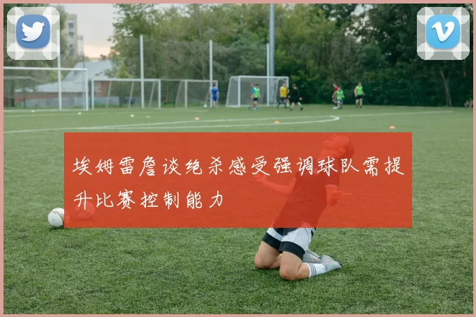 埃姆雷詹谈绝杀感受强调球队需提升比赛控制能力