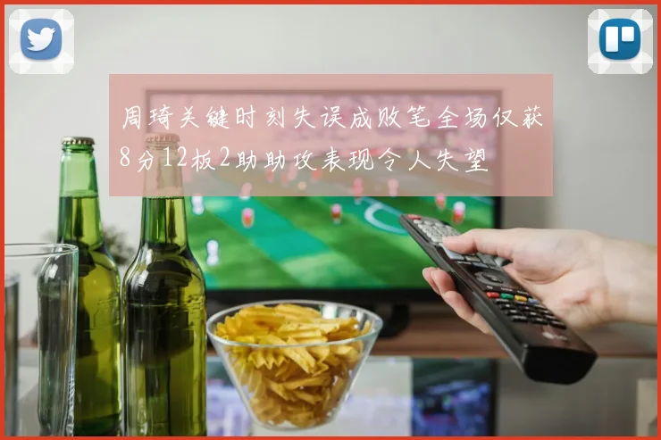 周琦关键时刻失误成败笔全场仅获8分12板2助助攻表现令人失望