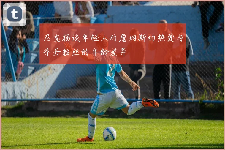 尼克杨谈年轻人对詹姆斯的热爱与乔丹粉丝的年龄差异