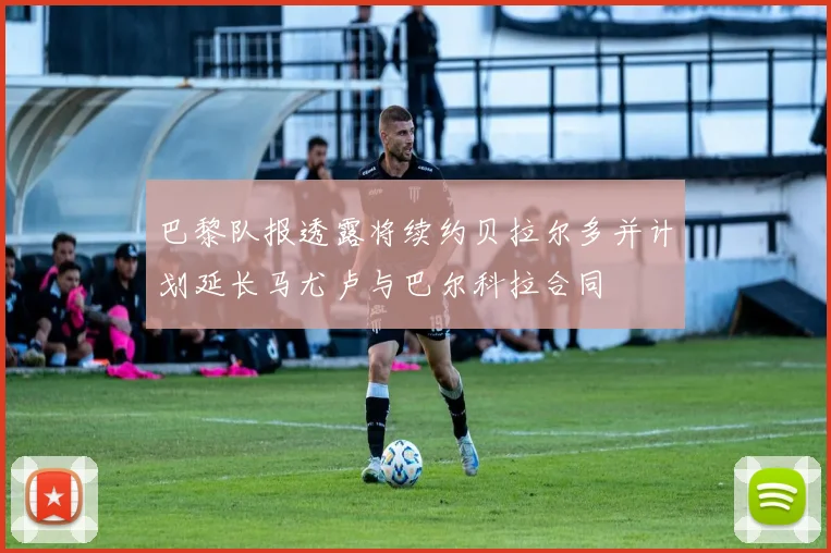 巴黎队报透露将续约贝拉尔多并计划延长马尤卢与巴尔科拉合同