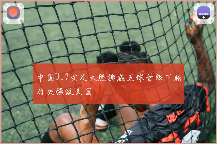 中国U17女足大胜挪威五球晋级下轮对决强敌美国