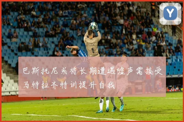 巴斯托尼或将长期遭遇嘘声需接受马特拉齐特训提升自我