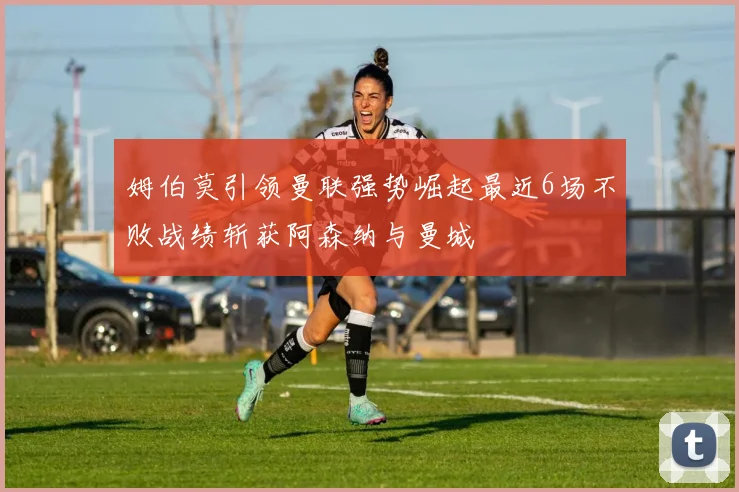 姆伯莫引领曼联强势崛起最近6场不败战绩斩获阿森纳与曼城