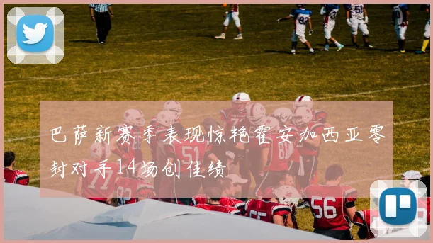 巴萨新赛季表现惊艳霍安加西亚零封对手14场创佳绩