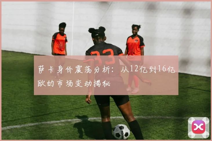 萨卡身价震荡分析：从12亿到16亿欧的市场变动揭秘