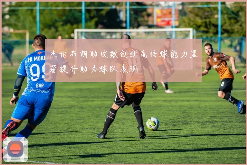 杰伦布朗助攻数创新高传球能力显著提升助力球队表现