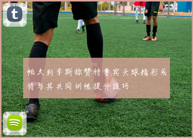帕夫利季斯称赞特鲁宾头球精彩或将与其共同训练提升技巧