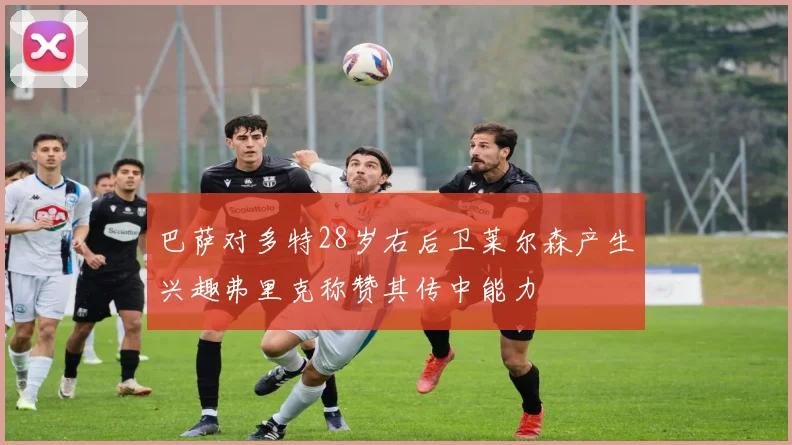 巴萨对多特28岁右后卫莱尔森产生兴趣弗里克称赞其传中能力