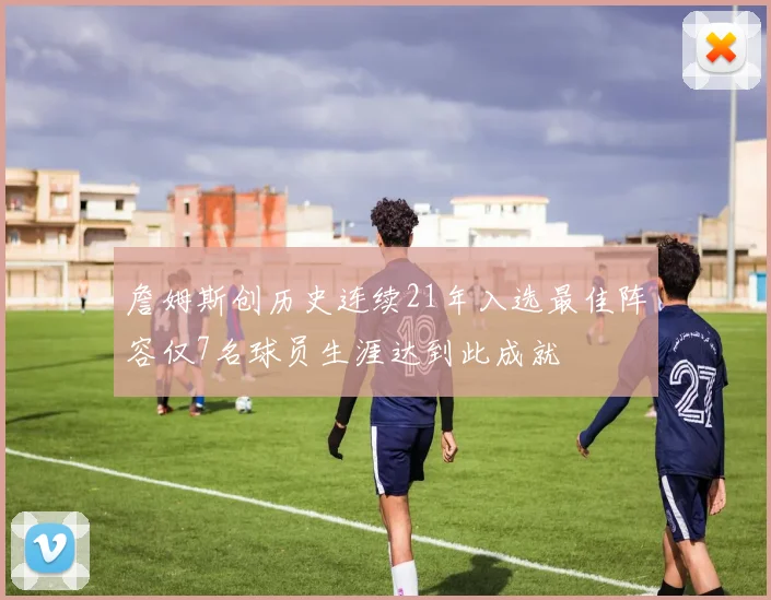 詹姆斯创历史连续21年入选最佳阵容仅7名球员生涯达到此成就