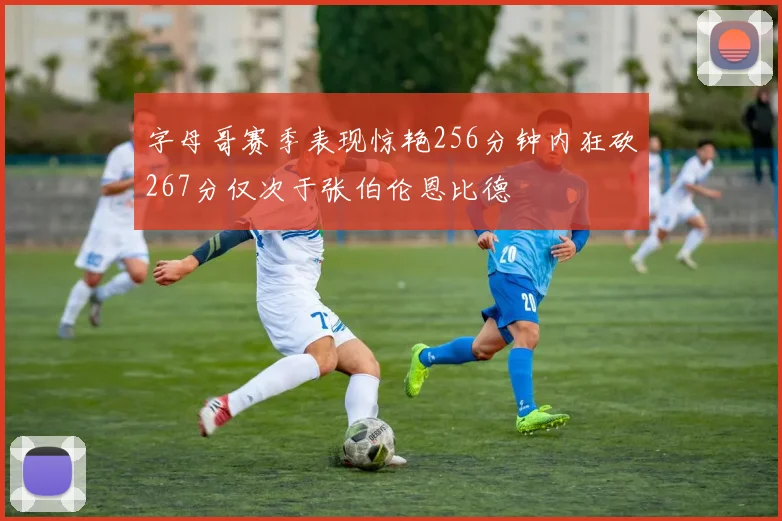 字母哥赛季表现惊艳256分钟内狂砍267分仅次于张伯伦恩比德