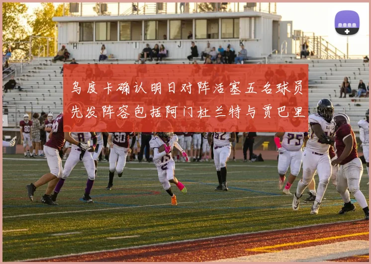 乌度卡确认明日对阵活塞五名球员先发阵容包括阿门杜兰特与贾巴里申京亚当斯